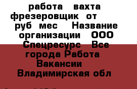 работа . вахта. фрезеровщик. от 50 000 руб./мес. › Название организации ­ ООО Спецресурс - Все города Работа » Вакансии   . Владимирская обл.